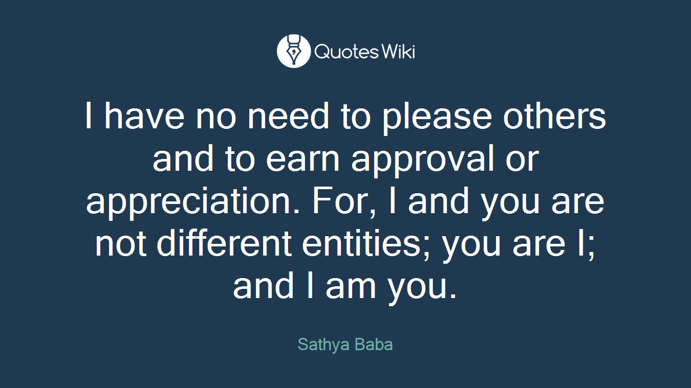I have no need to please others and to earn approval or appreciation. For, I and you are not different entities; you are I; and I am you.