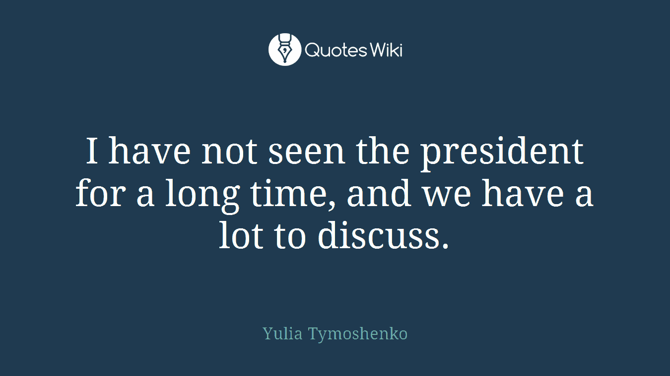 I have not seen the president for a long time, and we have a lot to discuss.