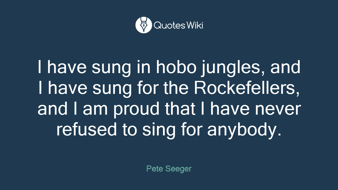 I have sung in hobo jungles, and I have sung for the Rockefellers, and I am proud that I have never refused to sing for anybody.
