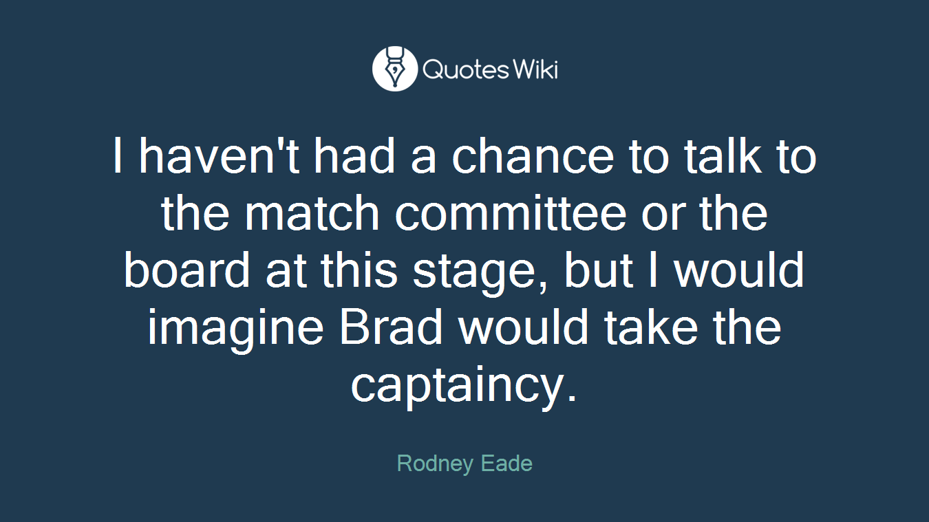 I haven't had a chance to talk to the match committee or the board at this stage, but I would imagine Brad would take the captaincy.