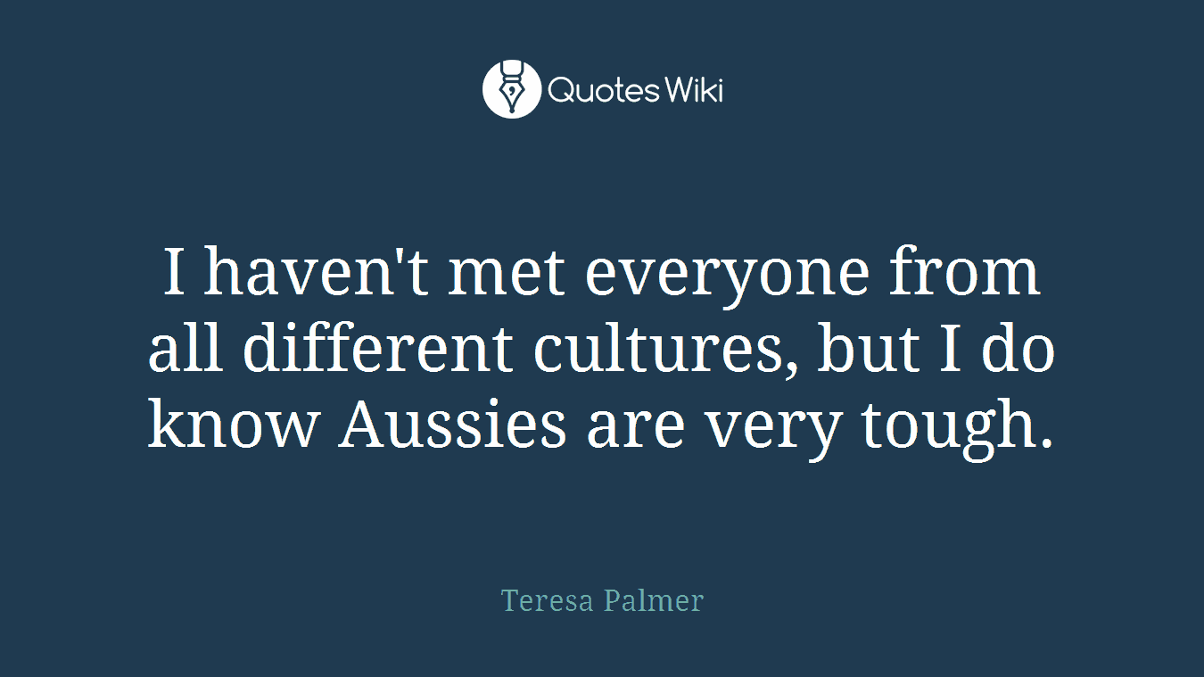 I haven't met everyone from all different cultures, but I do know Aussies are very tough.