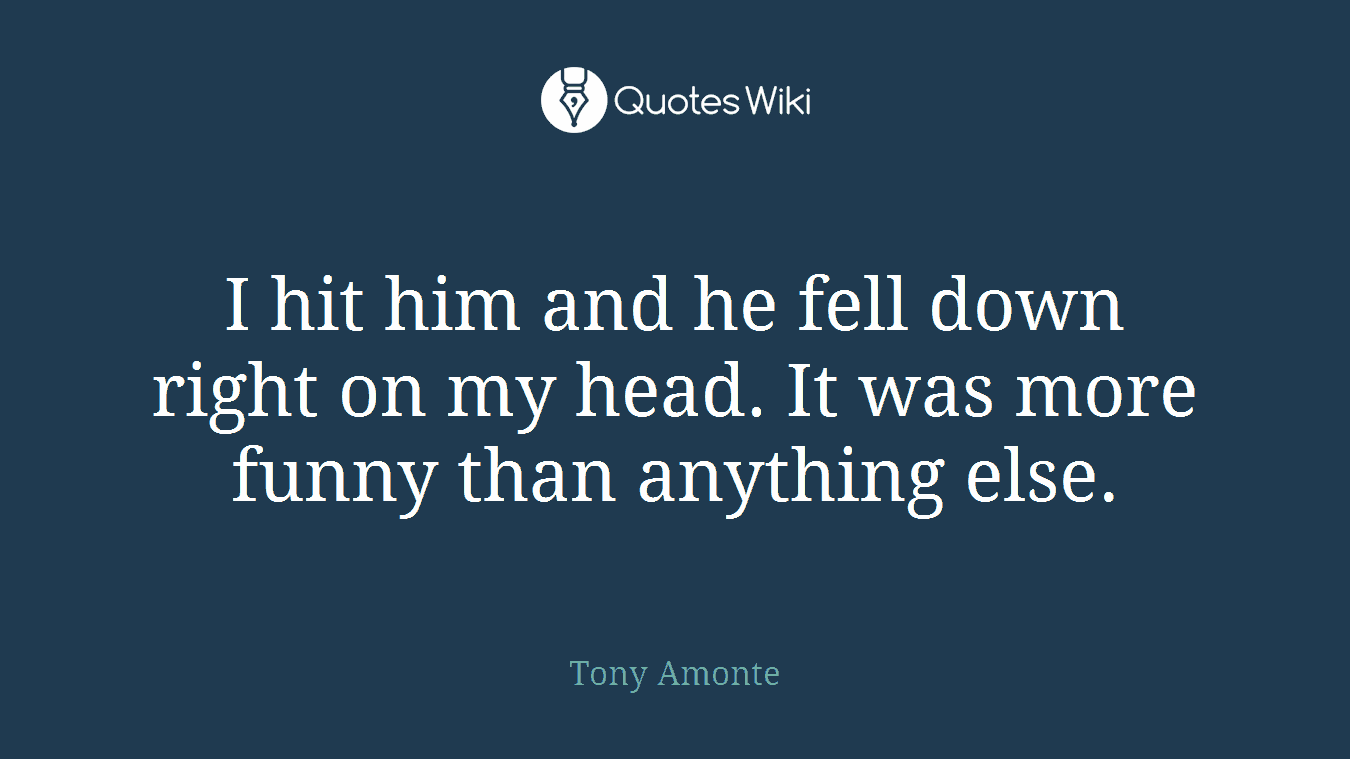 I hit him and he fell down right on my head. It was more funny than anything else.