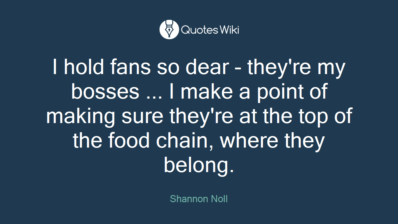 I hold fans so dear - they're my bosses ... I make a point of making sure they're at the top of the food chain, where they belong.