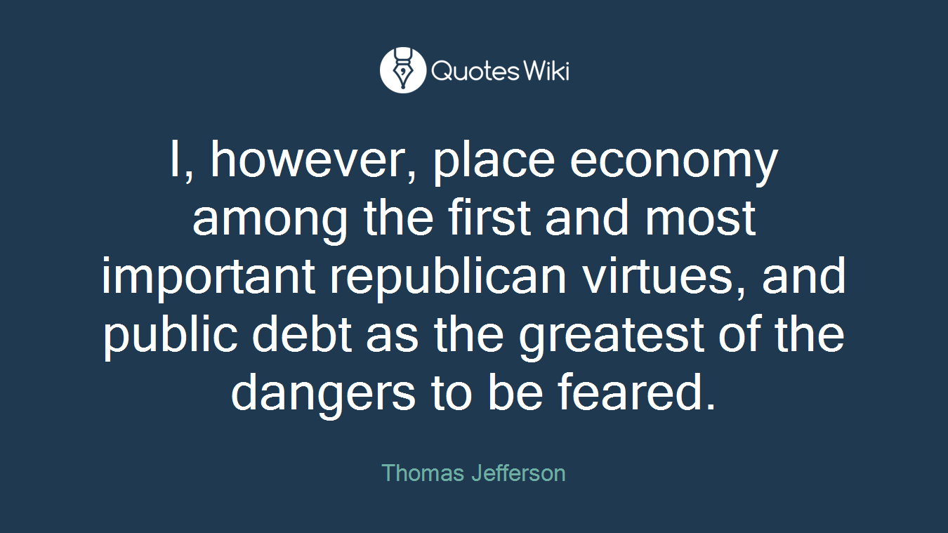 I, however, place economy among the first and most important republican virtues, and public debt as the greatest of the dangers to be feared.