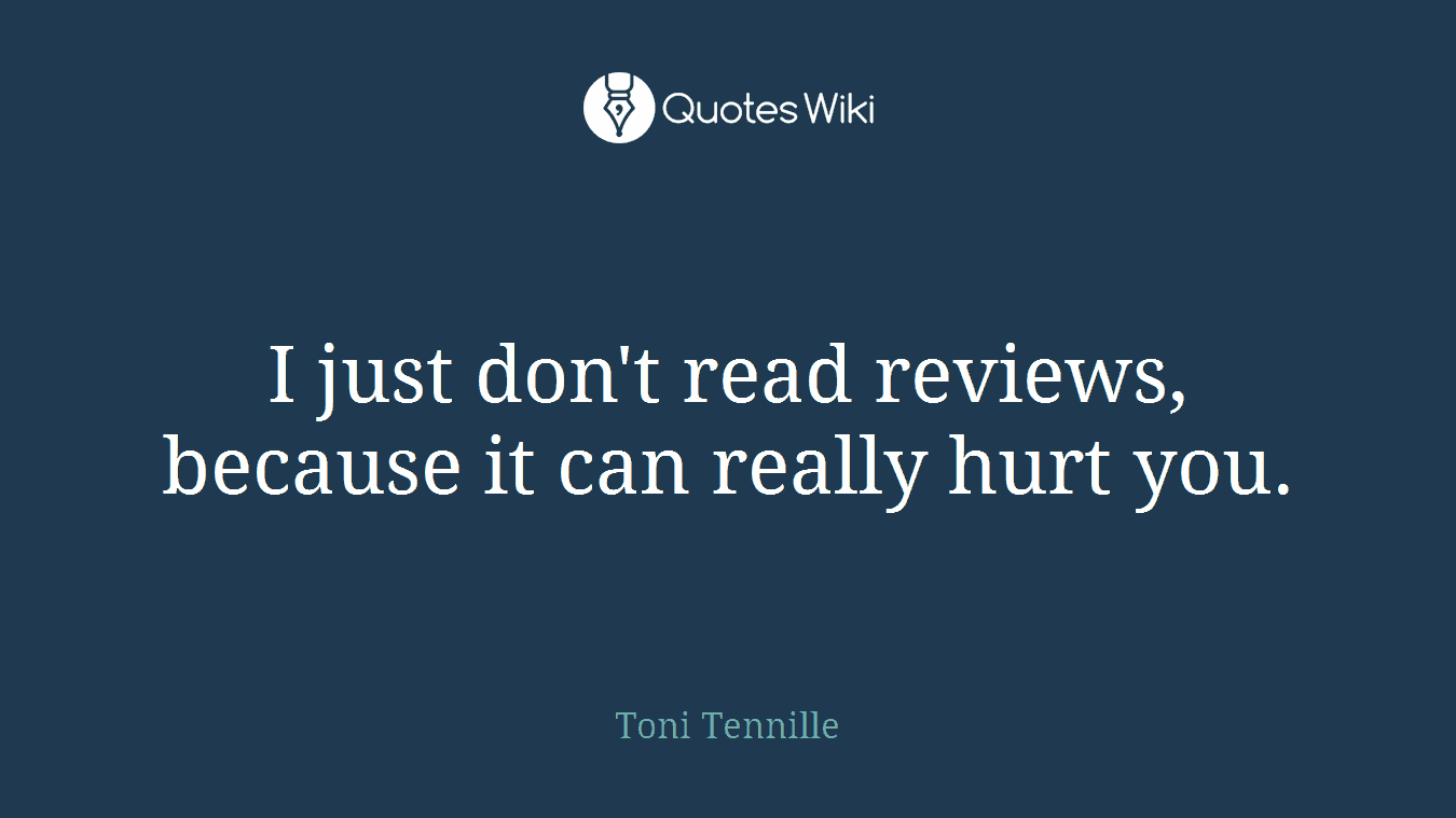 I just don't read reviews, because it can really hurt you.