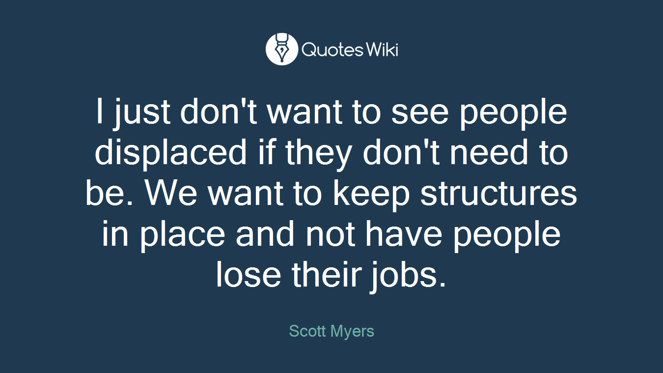 I just don't want to see people displaced if they don't need to be. We want to keep structures in place and not have people lose their jobs.