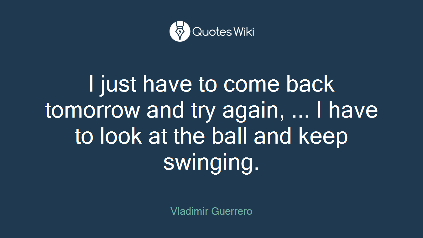 I just have to come back tomorrow and try again, ... I have to look at the ball and keep swinging.