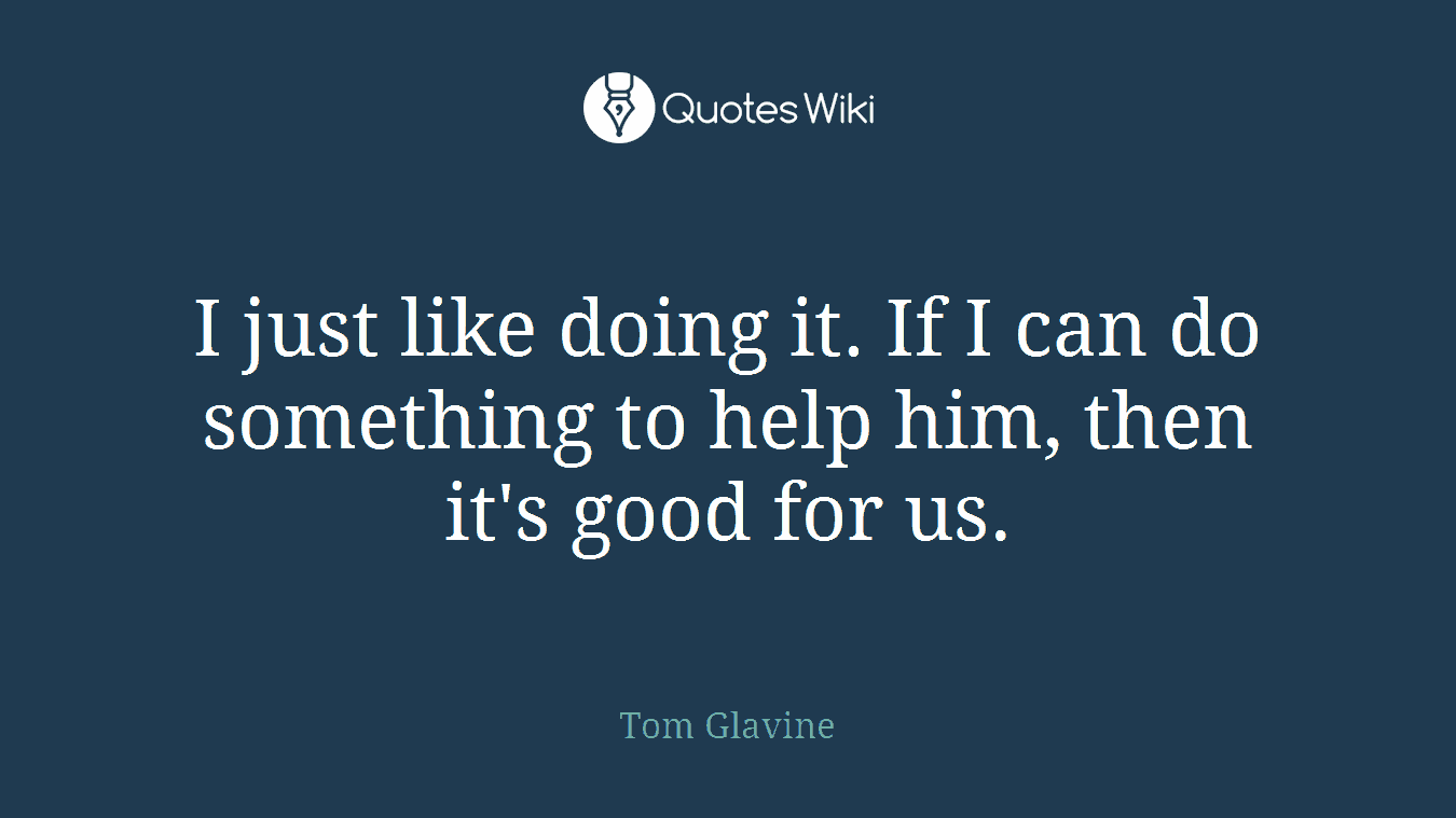 I just like doing it. If I can do something to help him, then it's good for us.