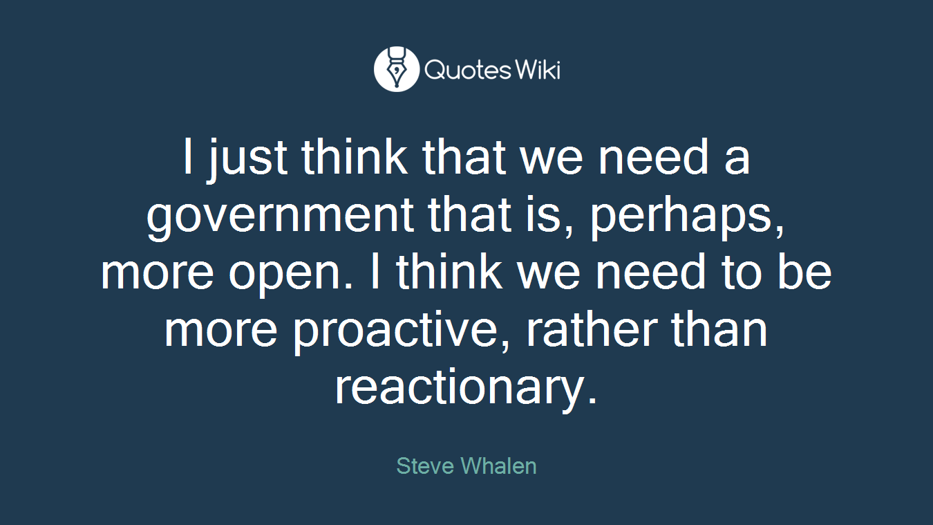 I just think that we need a government that is, perhaps, more open. I think we need to be more proactive, rather than reactionary.
