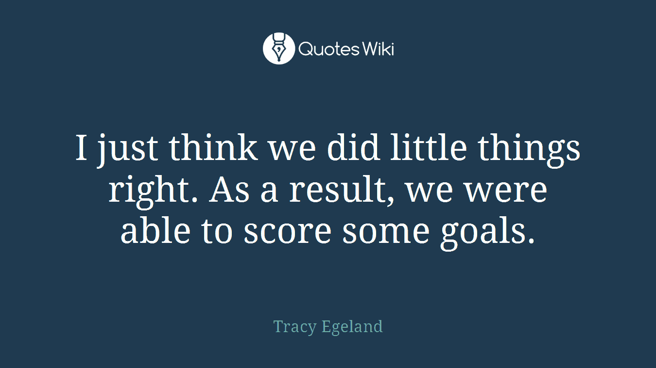 I just think we did little things right. As a result, we were able to score some goals.