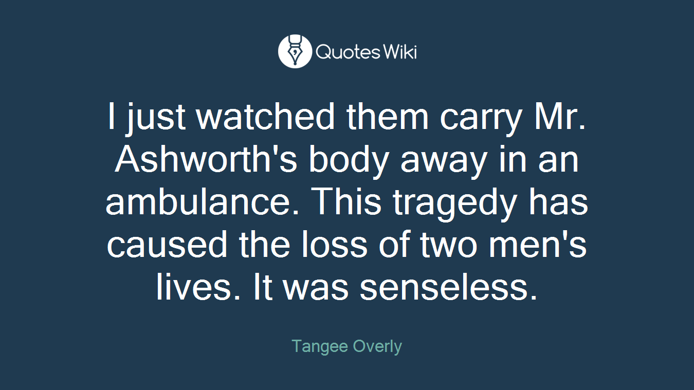 I just watched them carry Mr. Ashworth's body away in an ambulance. This tragedy has caused the loss of two men's lives. It was senseless.