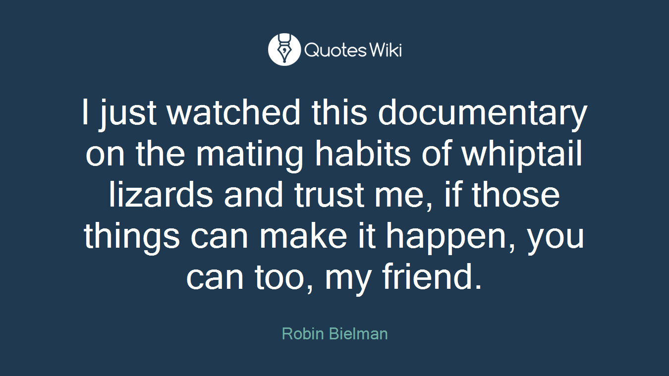 I just watched this documentary on the mating habits of whiptail lizards and trust me, if those things can make it happen, you can too, my friend.