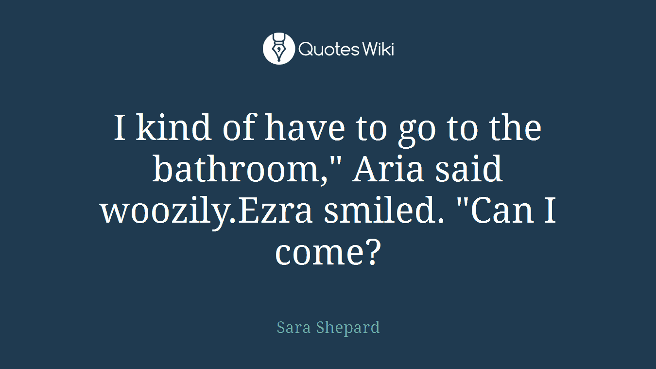 I kind of have to go to the bathroom," Aria said woozily.Ezra smiled. "Can I come?