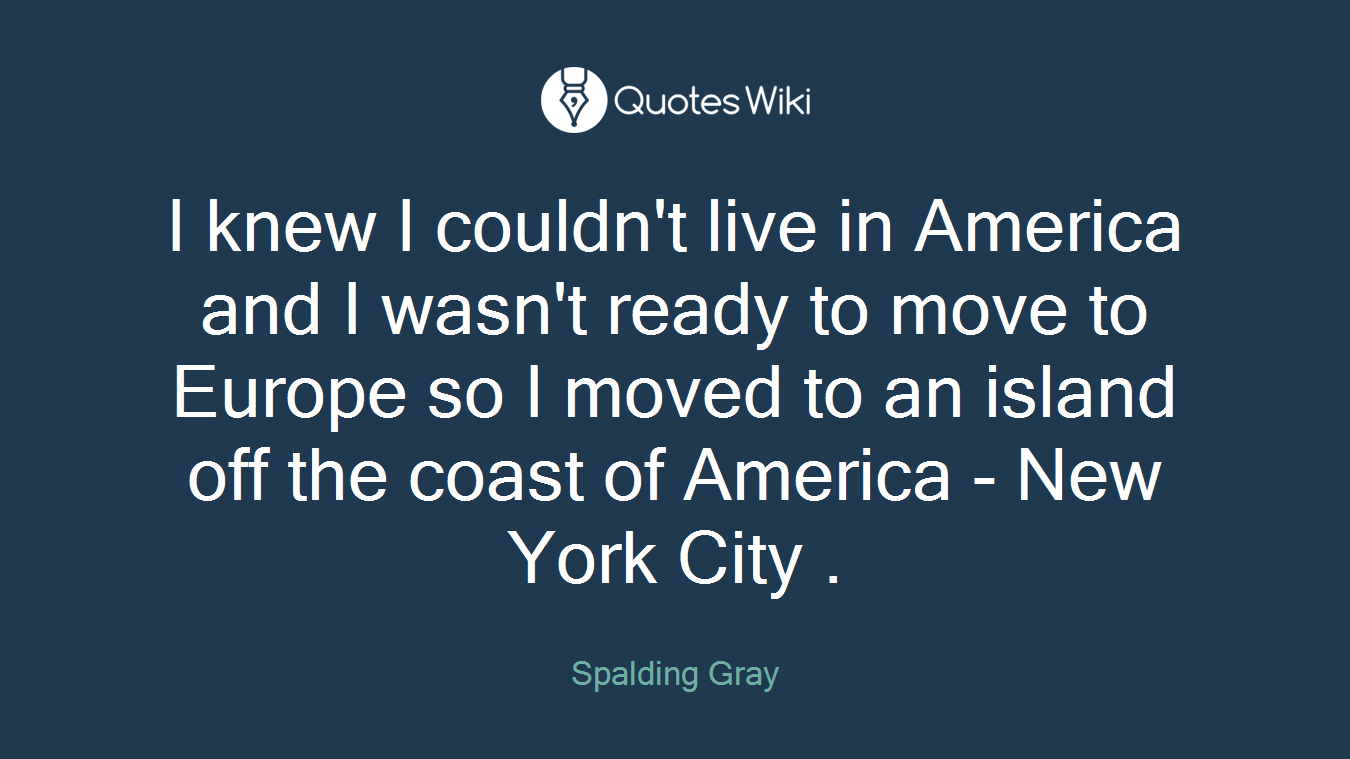I knew I couldn't live in America and I wasn't ready to move to Europe so I moved to an island off the coast of America - New York City .