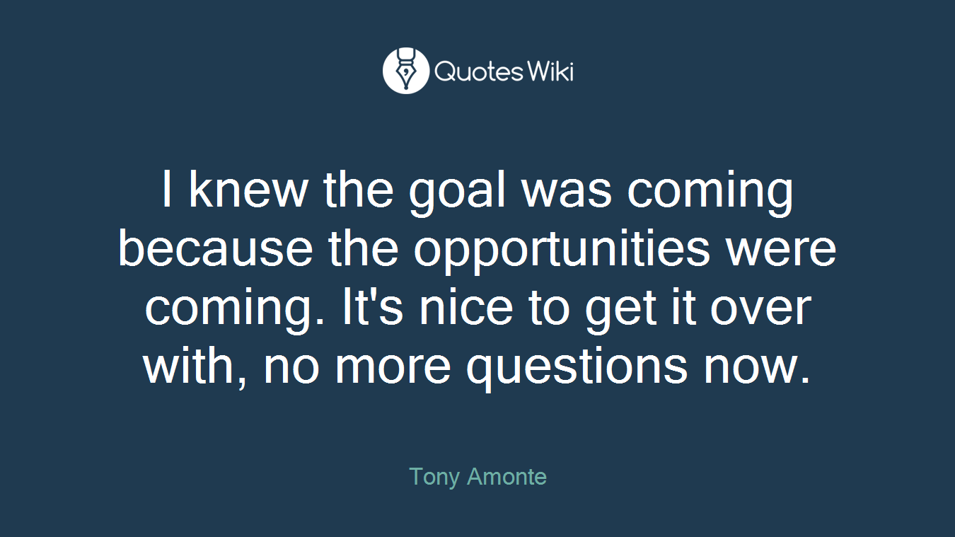 I knew the goal was coming because the opportunities were coming. It's nice to get it over with, no more questions now.