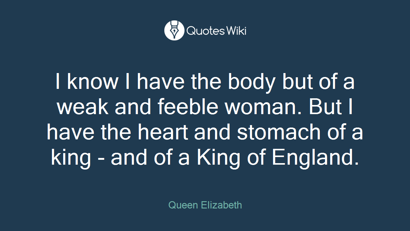 I know I have the body but of a weak and feeble woman. But I have the heart and stomach of a king - and of a King of England.