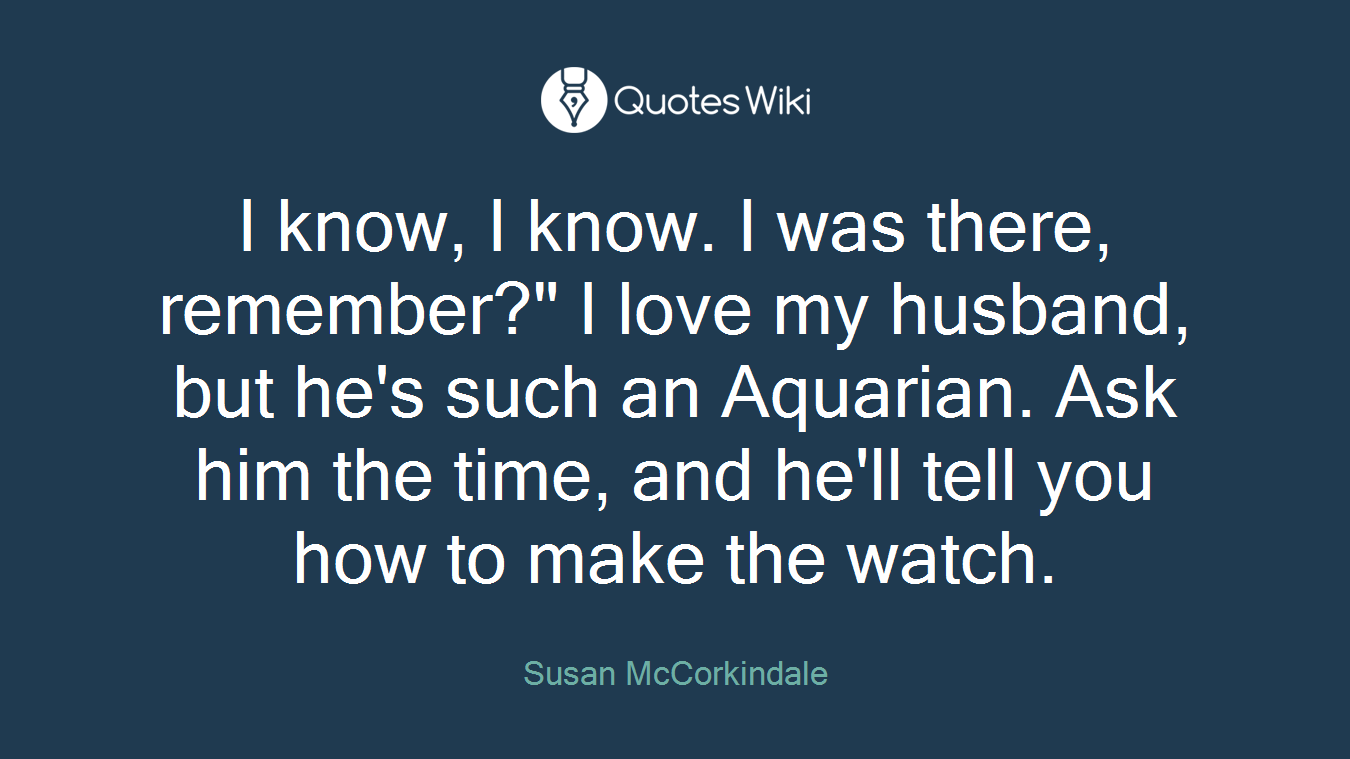 I know, I know. I was there, remember?" I love my husband, but he's such an Aquarian. Ask him the time, and he'll tell you how to make the watch.
