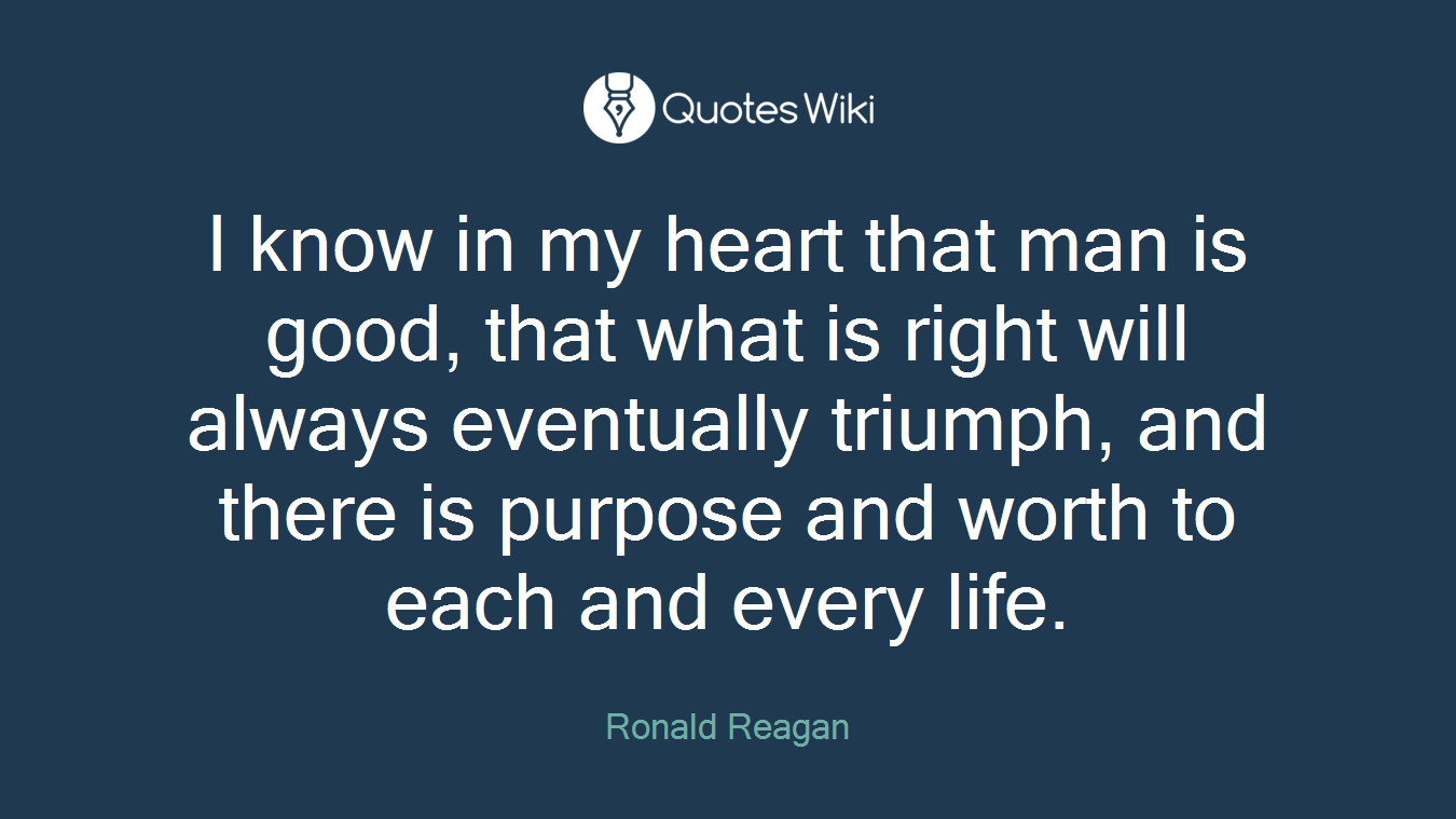 I know in my heart that man is good, that what is right will always eventually triumph, and there is purpose and worth to each and every life.