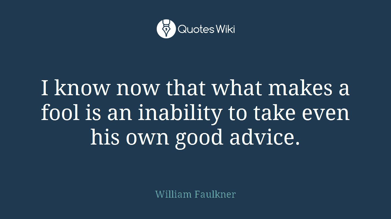 I know now that what makes a fool is an inability to take even his own good advice.