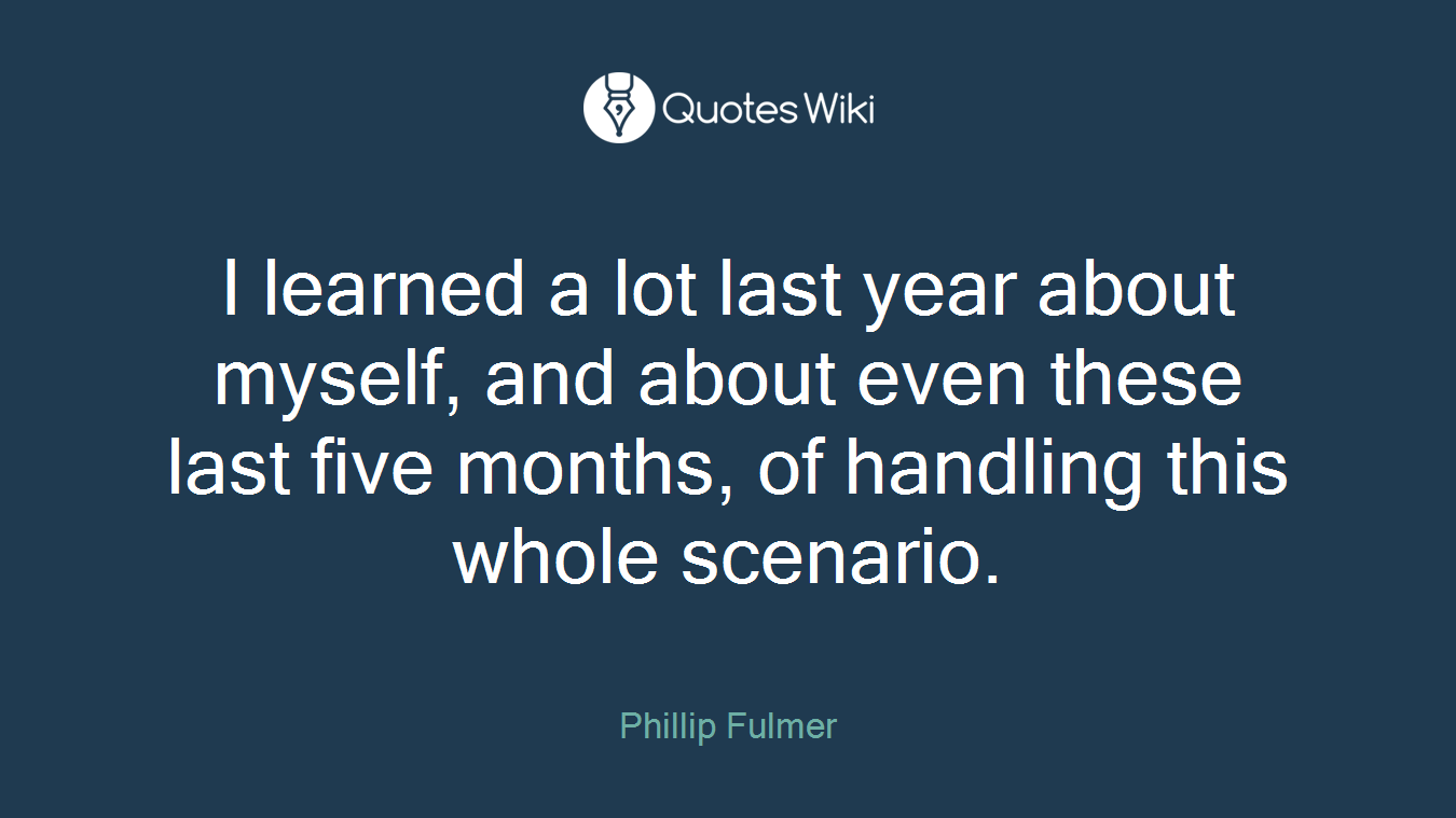 I learned a lot last year about myself, and about even these last five months, of handling this whole scenario.