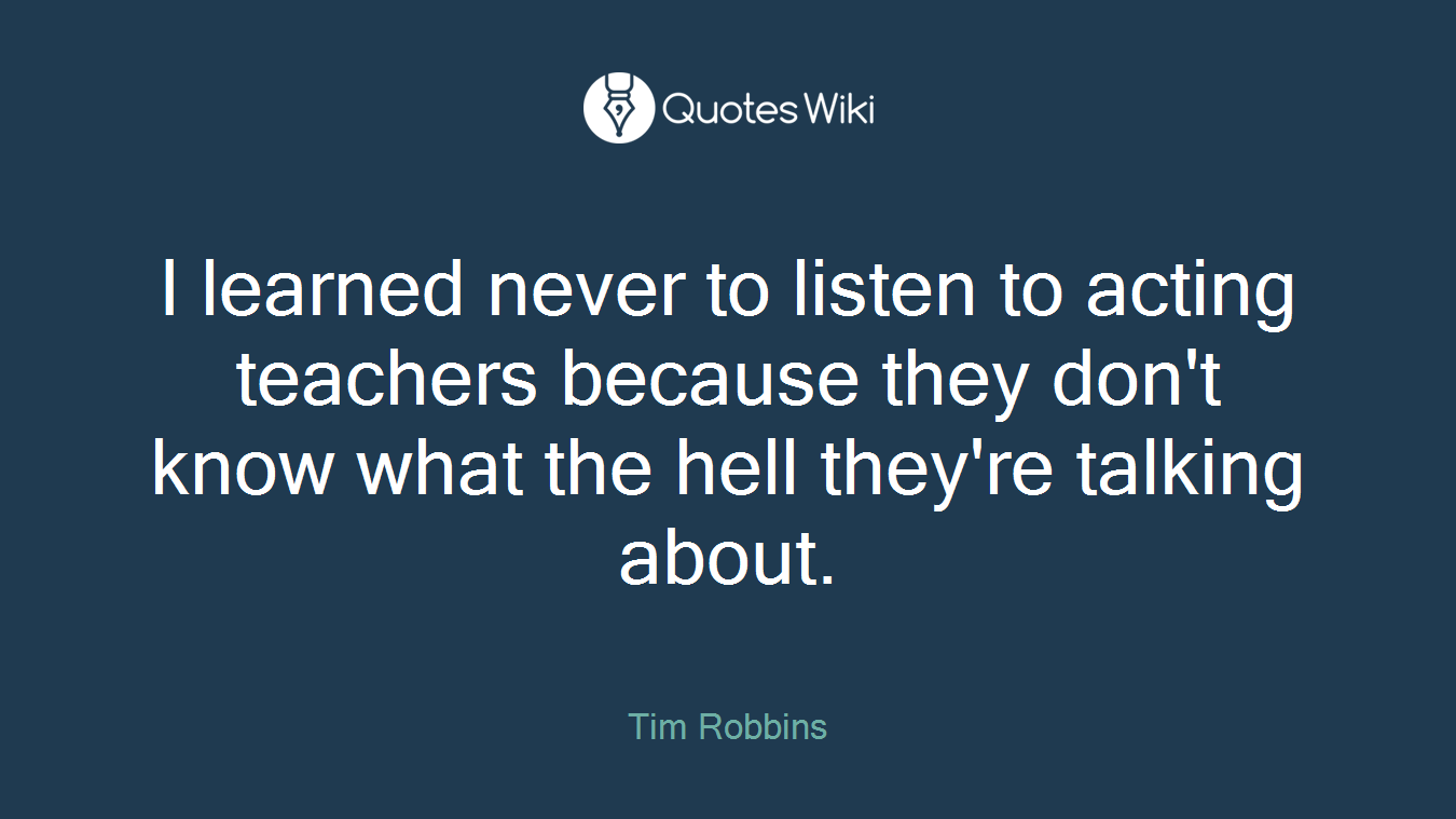 I learned never to listen to acting teachers because they don't know what the hell they're talking about.