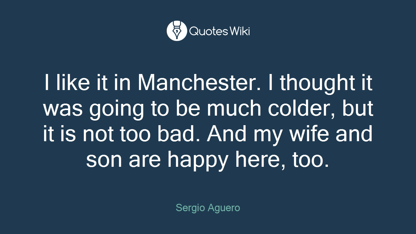 I like it in Manchester. I thought it was going to be much colder, but it is not too bad. And my wife and son are happy here, too.