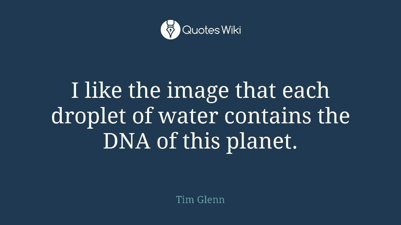 I like the image that each droplet of water contains the DNA of this planet.