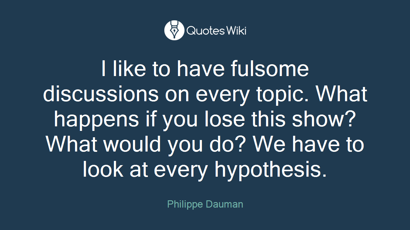 I like to have fulsome discussions on every topic. What happens if you lose this show? What would you do? We have to look at every hypothesis.