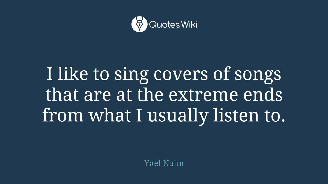 I like to sing covers of songs that are at the extreme ends from what I usually listen to.