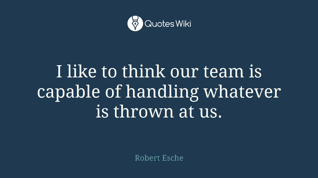 I like to think our team is capable of handling whatever is thrown at us.