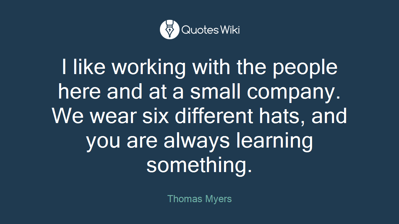 I like working with the people here and at a small company. We wear six different hats, and you are always learning something.