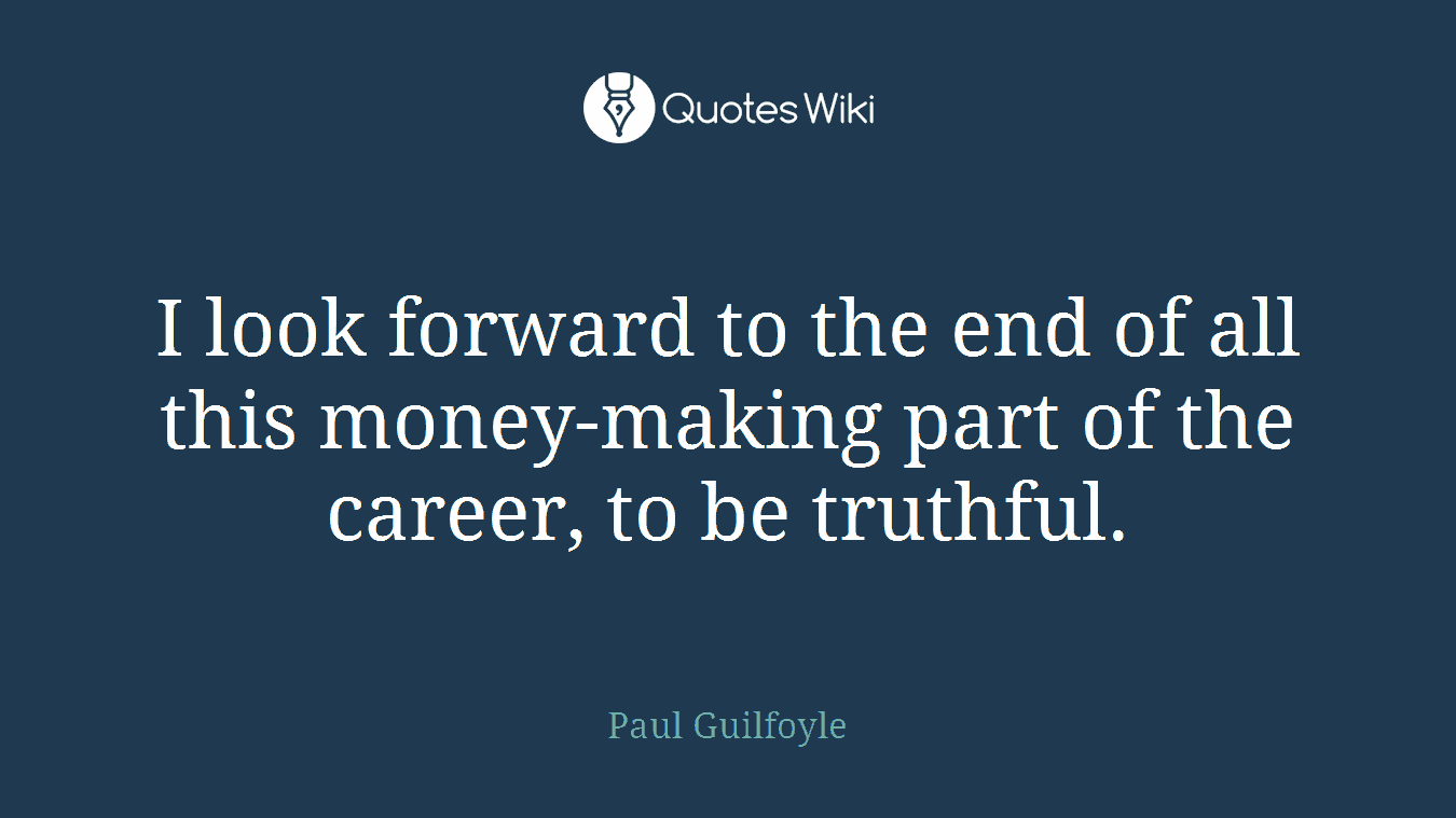 I look forward to the end of all this money-making part of the career, to be truthful.