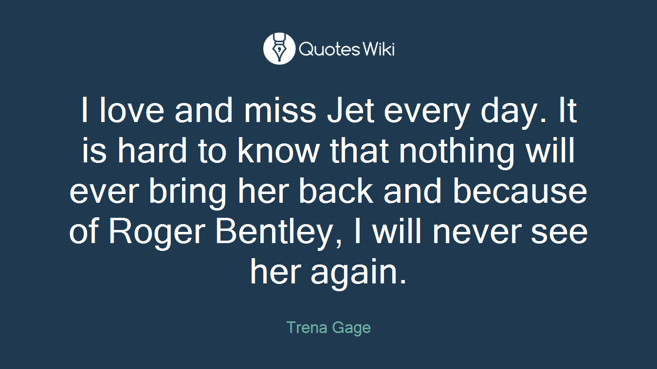 I love and miss Jet every day. It is hard to know that nothing will ever bring her back and because of Roger Bentley, I will never see her again.