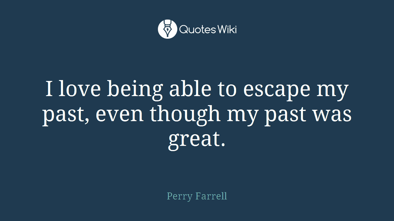 I love being able to escape my past, even though my past was great.