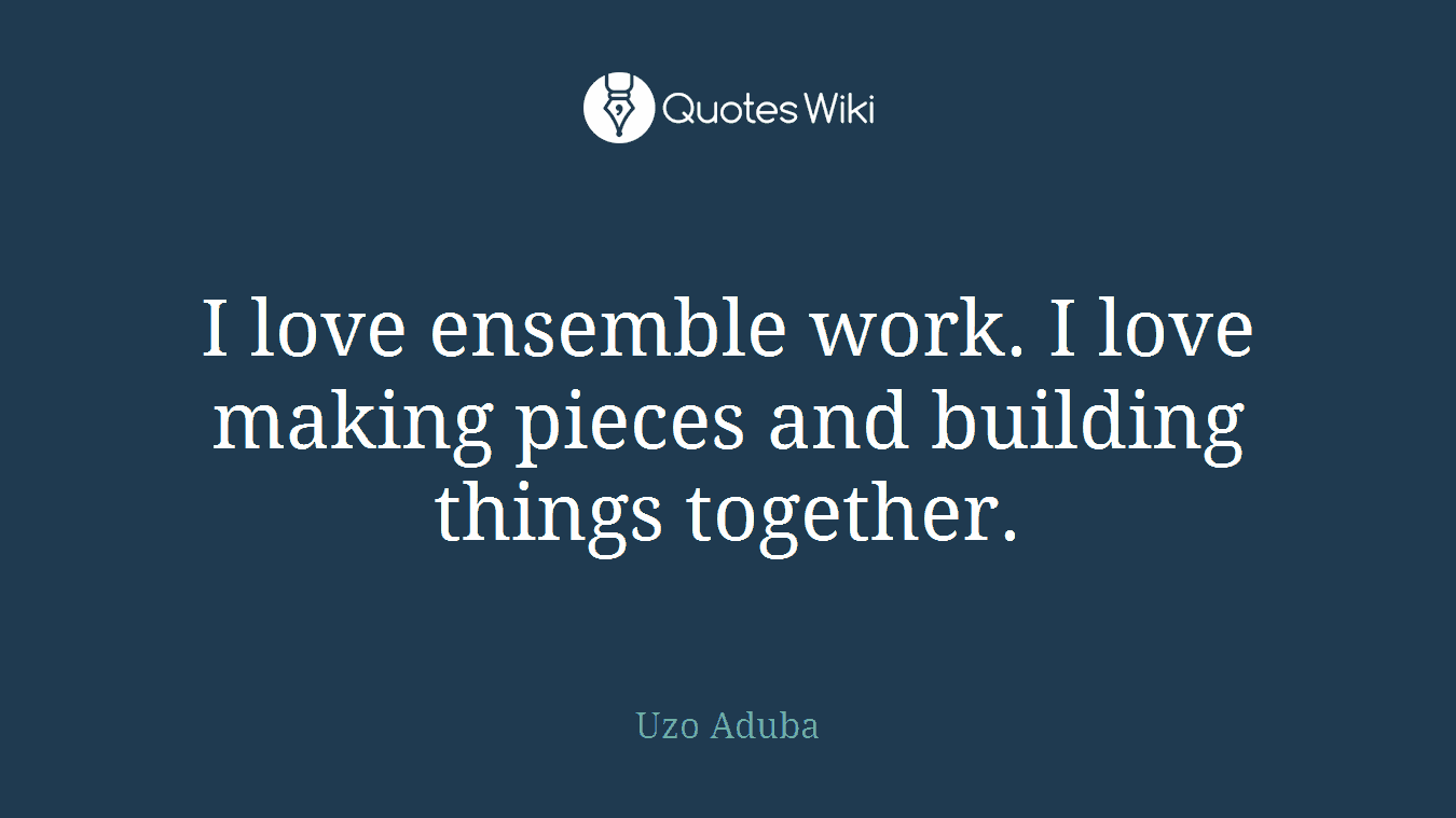 I love ensemble work. I love making pieces and building things together.