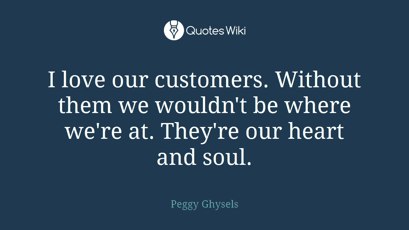 I love our customers. Without them we wouldn't be where we're at. They're our heart and soul.
