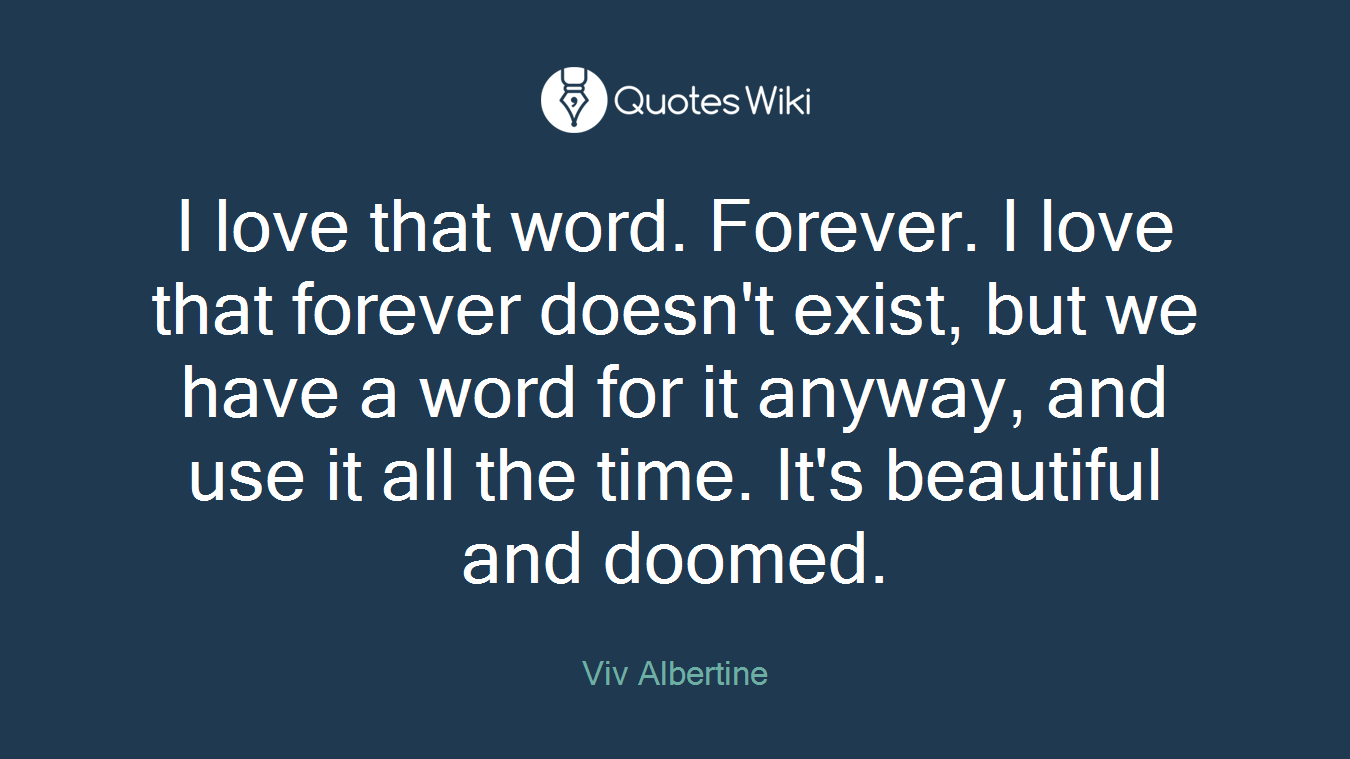 I love that word. Forever. I love that forever doesn't exist, but we have a word for it anyway, and use it all the time. It's beautiful and doomed.