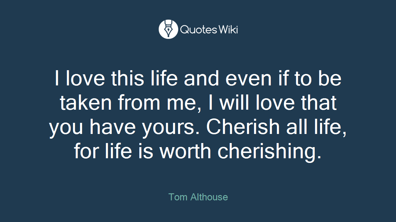 I love this life and even if to be taken from me, I will love that you have yours. Cherish all life, for life is worth cherishing.