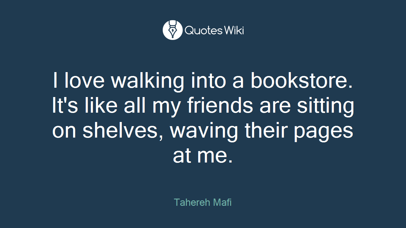 I love walking into a bookstore. It's like all my friends are sitting on shelves, waving their pages at me.