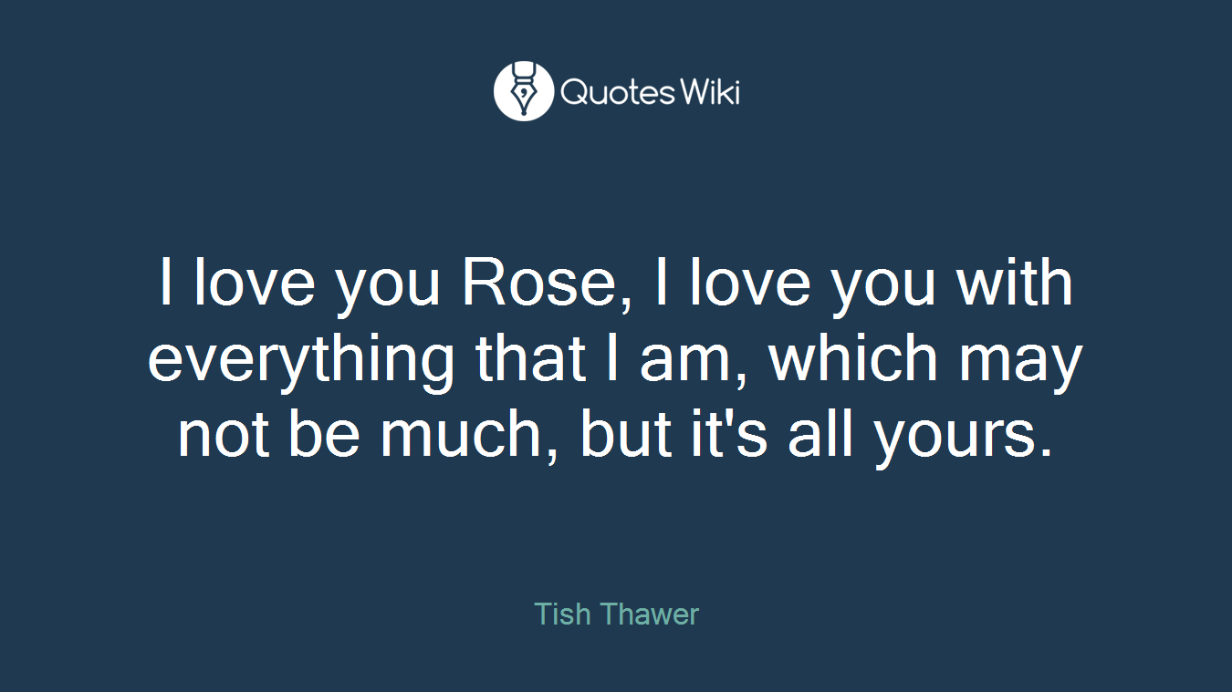 I love you Rose, I love you with everything that I am, which may not be much, but it's all yours.