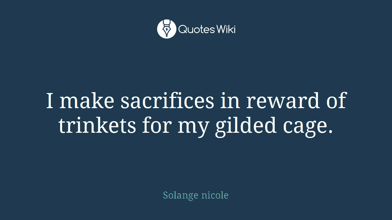 I make sacrifices in reward of trinkets for my gilded cage.