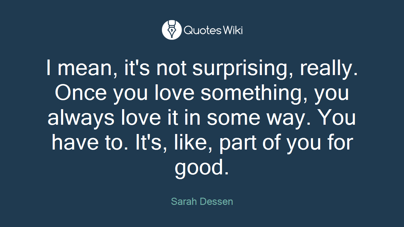 I mean, it's not surprising, really. Once you love something, you always love it in some way. You have to. It's, like, part of you for good.