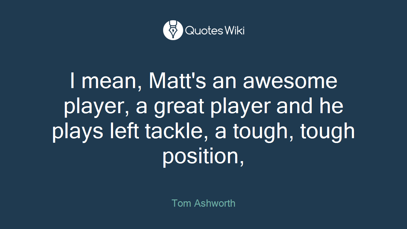 I mean, Matt's an awesome player, a great player and he plays left tackle, a tough, tough position,