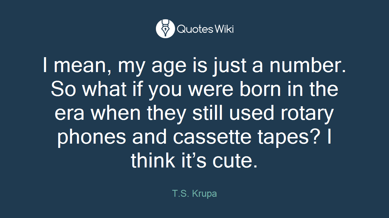 I mean, my age is just a number. So what if you were born in the era when they still used rotary phones and cassette tapes? I think it’s cute.