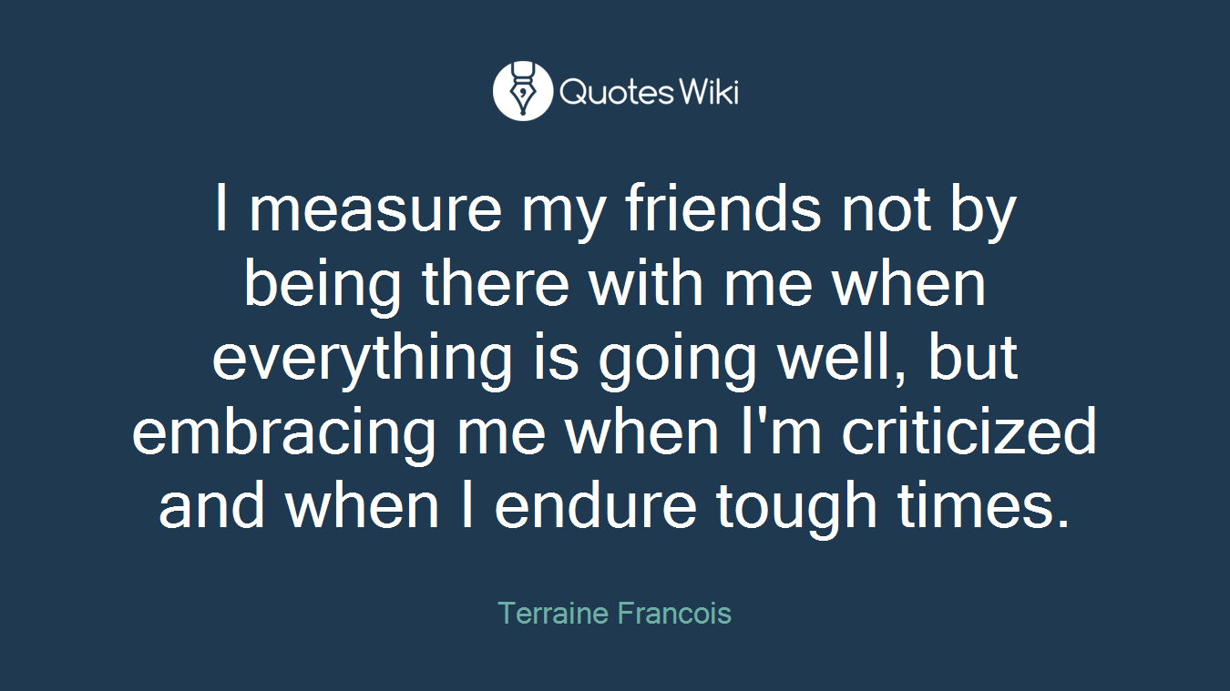 I measure my friends not by being there with me when everything is going well, but embracing me when I'm criticized and when I endure tough times.