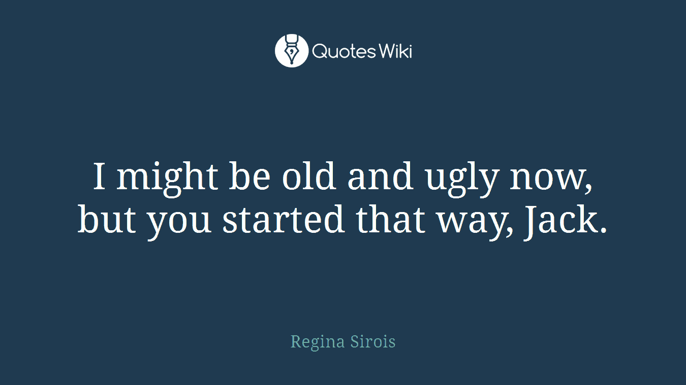 I might be old and ugly now, but you started that way, Jack.