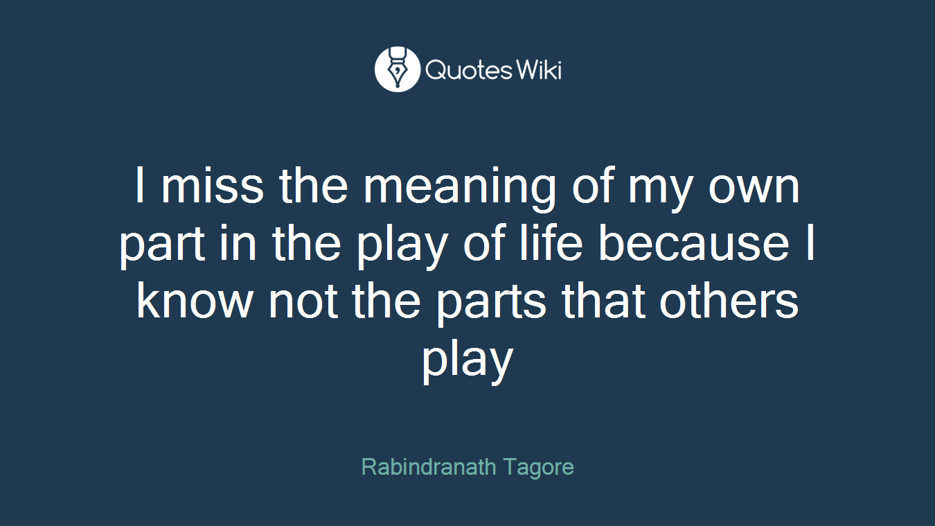 I miss the meaning of my own part in the play of life because I know not the parts that others play