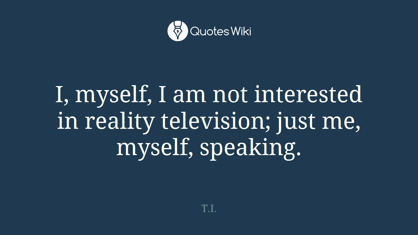 I, myself, I am not interested in reality television; just me, myself, speaking.