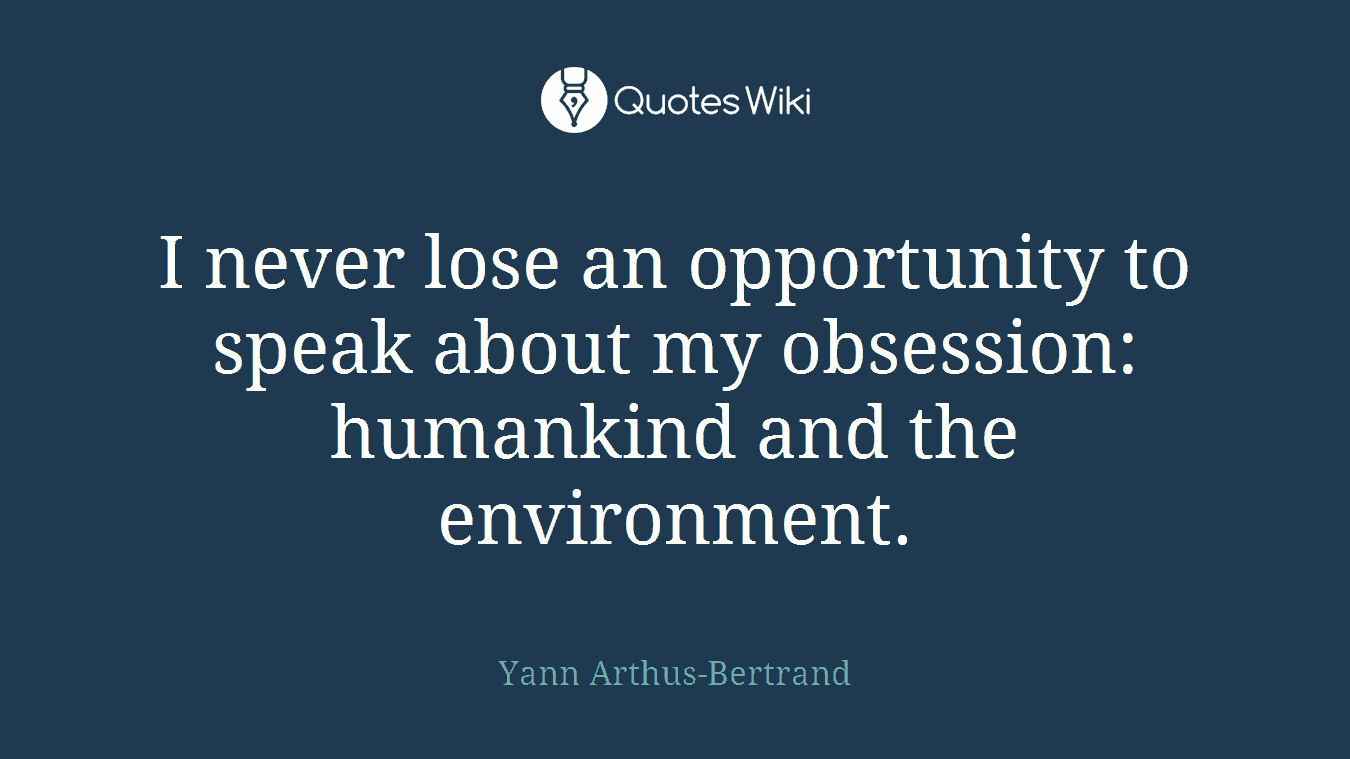 I never lose an opportunity to speak about my obsession: humankind and the environment.