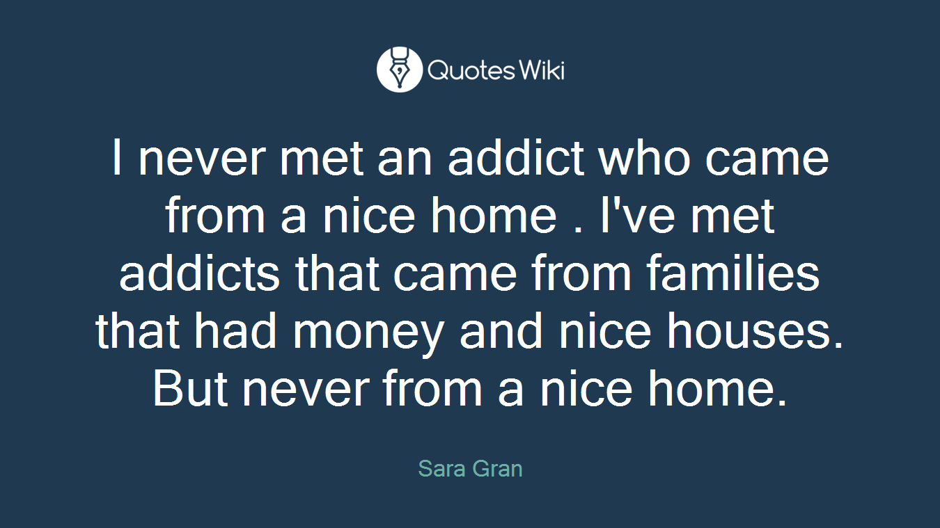 I never met an addict who came from a nice home . I've met addicts that came from families that had money and nice houses. But never from a nice home.